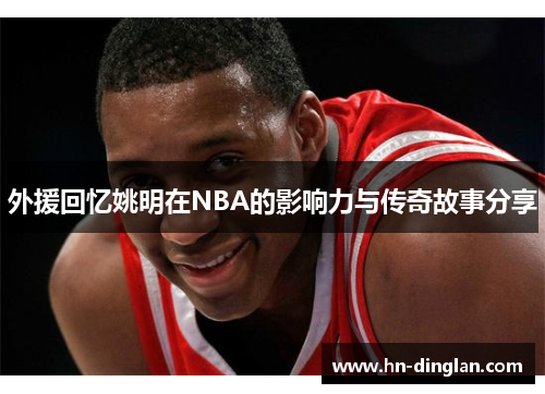 外援回忆姚明在NBA的影响力与传奇故事分享