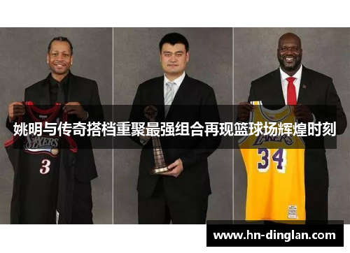 姚明与传奇搭档重聚最强组合再现篮球场辉煌时刻
