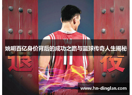 姚明百亿身价背后的成功之路与篮球传奇人生揭秘