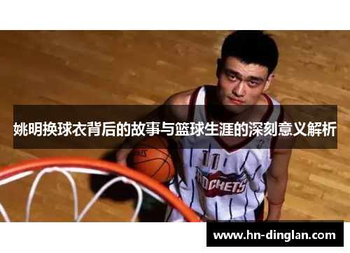 姚明换球衣背后的故事与篮球生涯的深刻意义解析