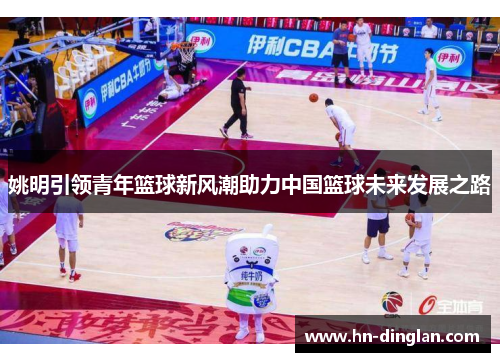 姚明引领青年篮球新风潮助力中国篮球未来发展之路