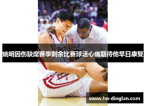 姚明因伤缺席赛季剩余比赛球迷心痛期待他早日康复