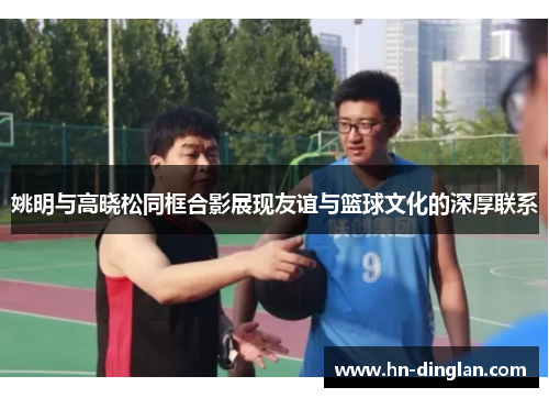 姚明与高晓松同框合影展现友谊与篮球文化的深厚联系