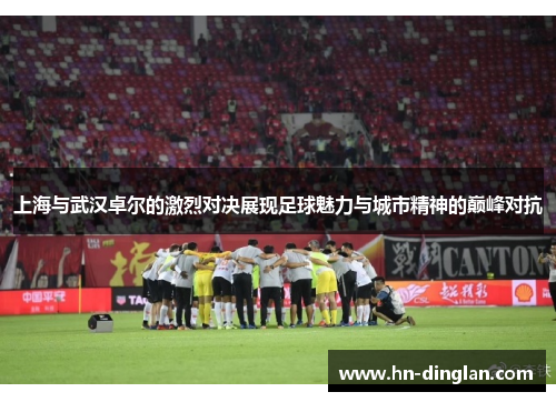 上海与武汉卓尔的激烈对决展现足球魅力与城市精神的巅峰对抗